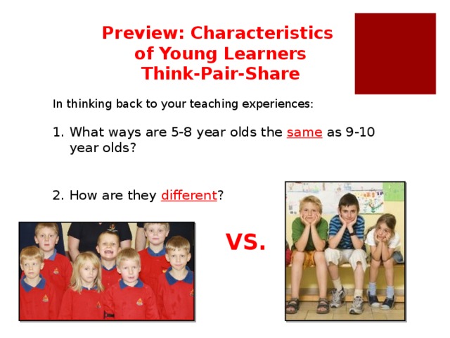 Preview: Characteristics of Young Learners Think-Pair-Share In thinking back to your teaching experiences: What ways are 5-8 year olds the same  as 9-10 year olds? 2.  How are they different ? In general 5-8 and 9-10 year olds are quite different. However, both 5-8 and 9-10 year olds prefer to learn new information in a context that is connected with their lives. VS.