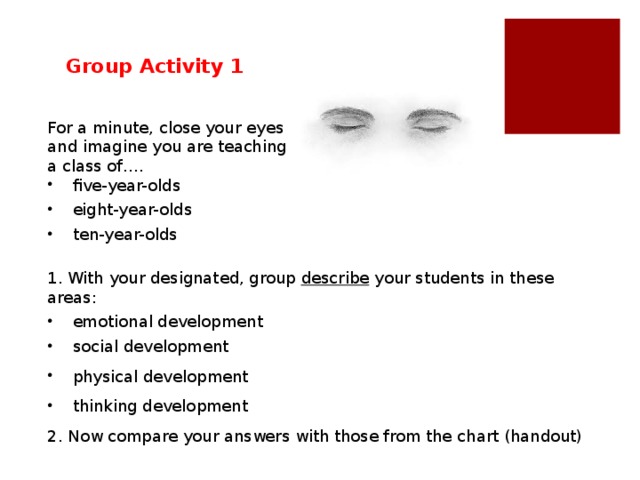 Group Activity 1 For a minute, close your eyes and imagine you are teaching a class of….  five-year-olds  eight-year-olds  ten-year-olds 1. With your designated, group describe your students in these areas:  emotional development  social development  physical development  thinking development 2. Now compare your answers with those from the chart (handout) 2) Give out handout