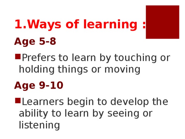 1.Ways of learning : Age 5-8 Prefers to learn by touching or holding things or moving Age 9-10 Learners begin to develop the ability to learn by seeing or listening