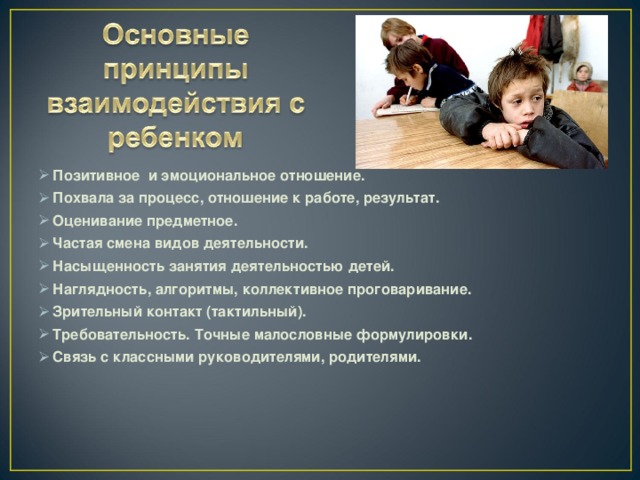 Позитивное и эмоциональное отношение. Похвала за процесс, отношение к работе, результат. Оценивание предметное. Частая смена видов деятельности. Насыщенность занятия деятельностью детей. Наглядность, алгоритмы, коллективное проговаривание. Зрительный контакт (тактильный). Требовательность. Точные малословные формулировки. Связь с классными руководителями, родителями.