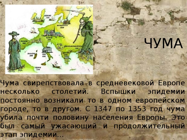 ЧУМА Чума свирепствовала в средневековой Европе несколько столетий. Вспышки эпидемии постоянно возникали то в одном европейском городе, то в другом. С 1347 по 1353 год чума убила почти половину населения Европы. Это был самый ужасающий и продолжительный этап эпидемии...