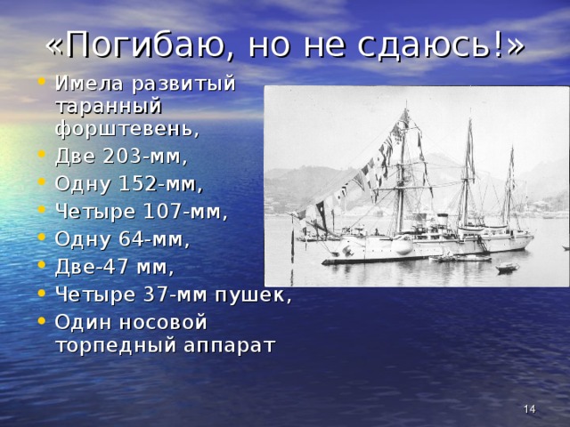 «Погибаю, но не сдаюсь!» Имела развитый таранный форштевень, Две 203-мм, Одну 152-мм, Четыре 107-мм, Одну 64-мм, Две-47 мм, Четыре 37-мм пушек, Один носовой торпедный аппарат