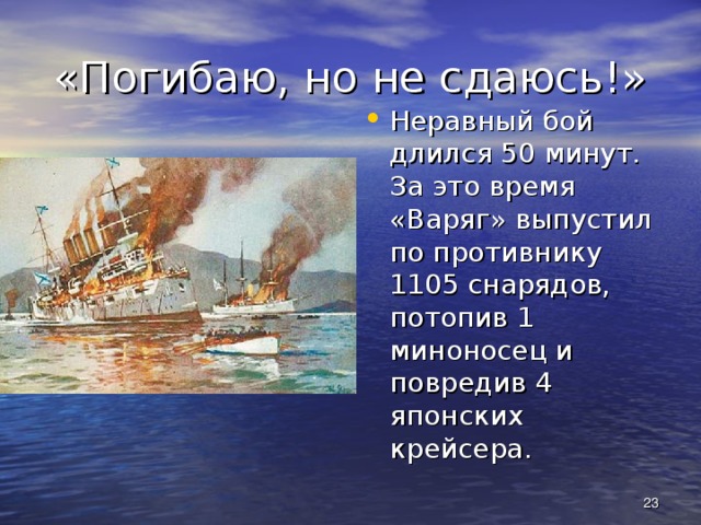 «Погибаю, но не сдаюсь!» Неравный бой длился 50 минут. За это время «Варяг» выпустил по противнику 1105 снарядов, потопив 1 миноносец и повредив 4 японских крейсера.