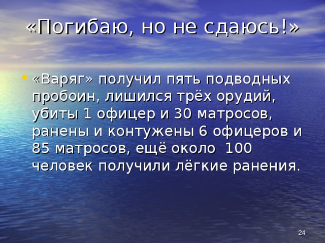 «Погибаю, но не сдаюсь!» «Варяг» получил пять подводных пробоин, лишился трёх орудий, убиты 1 офицер и 30 матросов, ранены и контужены 6 офицеров и 85 матросов, ещё около 100 человек получили лёгкие ранения.