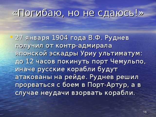 «Погибаю, но не сдаюсь!» 27 января 1904 года В.Ф. Руднев получил от контр-адмирала японской эскадры Уриу ультиматум: до 12 часов покинуть порт Чемульпо, иначе русские корабли будут атакованы на рейде. Руднев решил прорваться с боем в Порт-Артур, а в случае неудачи взорвать корабли.