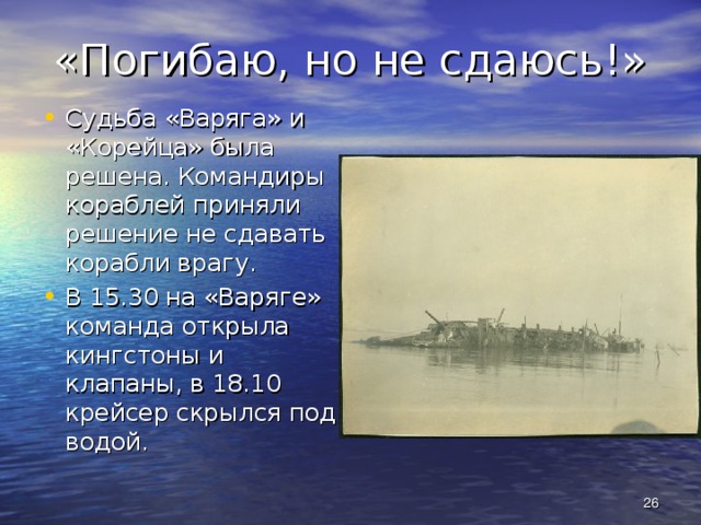 «Погибаю, но не сдаюсь!» Судьба «Варяга» и «Корейца» была решена. Командиры кораблей приняли решение не сдавать корабли врагу. В 15.30 на «Варяге» команда открыла кингстоны и клапаны, в 18.10 крейсер скрылся под водой.