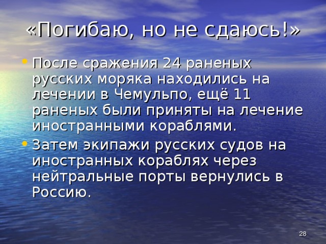 «Погибаю, но не сдаюсь!» После сражения 24 раненых русских моряка находились на лечении в Чемульпо, ещё 11 раненых были приняты на лечение иностранными кораблями. Затем экипажи русских судов на иностранных кораблях через нейтральные порты вернулись в Россию.