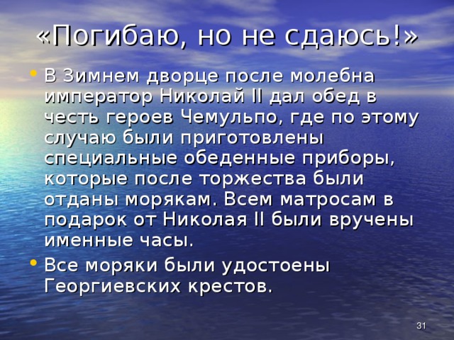 «Погибаю, но не сдаюсь!» В Зимнем дворце после молебна император Николай II дал обед в честь героев Чемульпо, где по этому случаю были приготовлены специальные обеденные приборы, которые после торжества были отданы морякам. Всем матросам в подарок от Николая II были вручены именные часы. Все моряки были удостоены Георгиевских крестов.