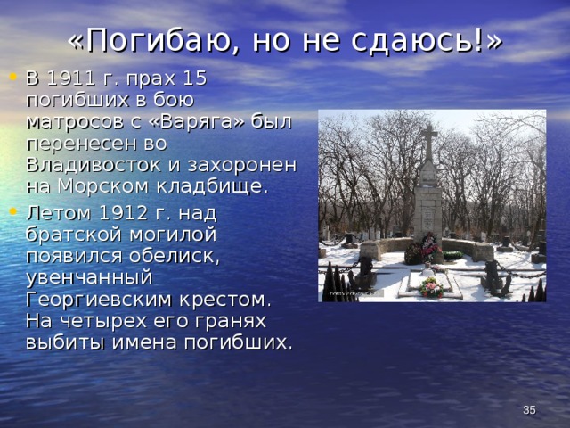 «Погибаю, но не сдаюсь!» В 1911 г. прах 15 погибших в бою матросов с «Варяга» был перенесен во Владивосток и захоронен на Морском кладбище. Летом 1912 г. над братской могилой появился обелиск, увенчанный Георгиевским крестом. На четырех его гранях выбиты имена погибших.