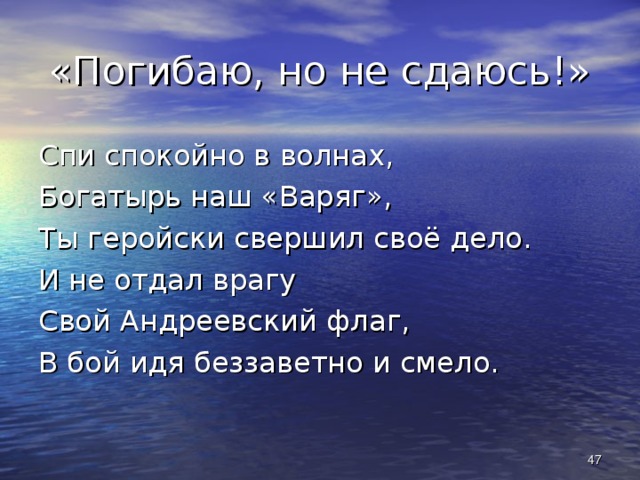 «Погибаю, но не сдаюсь!» Спи спокойно в волнах, Богатырь наш «Варяг», Ты геройски свершил своё дело. И не отдал врагу Свой Андреевский флаг, В бой идя беззаветно и смело.