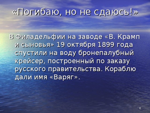 «Погибаю, но не сдаюсь!» В Филадельфии на заводе «В. Крамп и сыновья» 19 октября 1899 года спустили на воду бронепалубный крейсер, построенный по заказу русского правительства. Кораблю дали имя «Варяг».