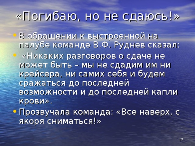 «Погибаю, но не сдаюсь!» В обращении к выстроенной на палубе команде В.Ф. Руднев сказал:  «Никаких разговоров о сдаче не может быть – мы не сдадим им ни крейсера, ни самих себя и будем сражаться до последней возможности и до последней капли крови». Прозвучала команда: «Все наверх, с якоря сниматься!»