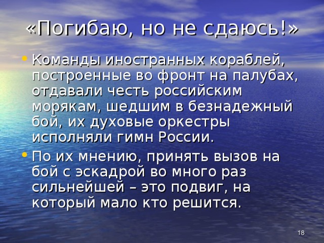 «Погибаю, но не сдаюсь!» Команды иностранных кораблей, построенные во фронт на палубах, отдавали честь российским морякам, шедшим в безнадежный бой, их духовые оркестры исполняли гимн России. По их мнению, принять вызов на бой с эскадрой во много раз сильнейшей – это подвиг, на который мало кто решится.