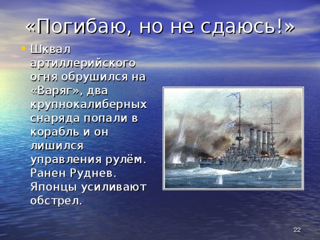 «Погибаю, но не сдаюсь!» Шквал артиллерийского огня обрушился на «Варяг», два крупнокалиберных снаряда попали в корабль и он лишился управления рулём. Ранен Руднев. Японцы усиливают обстрел.