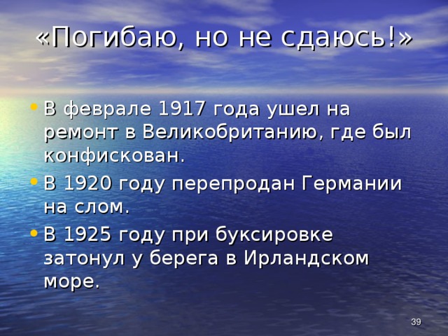 «Погибаю, но не сдаюсь!» В феврале 1917 года ушел на ремонт в Великобританию, где был конфискован. В 1920 году перепродан Германии на слом. В 1925 году при буксировке затонул у берега в Ирландском море.