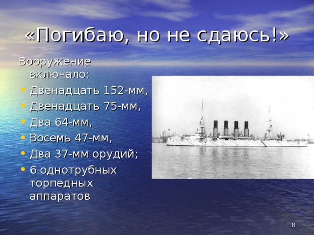 «Погибаю, но не сдаюсь!» Вооружение включало: Двенадцать 152-мм, Двенадцать 75-мм, Два 64-мм, Восемь 47-мм, Два 37-мм орудий; 6 однотрубных торпедных аппаратов