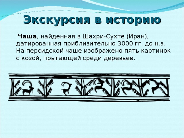 Экскурсия в историю  Чаша , найденная в Шахри-Сухте (Иран), датированная приблизительно 3000 гг. до н.э. На персидской чаше изображено пять картинок с козой, прыгающей среди деревьев.