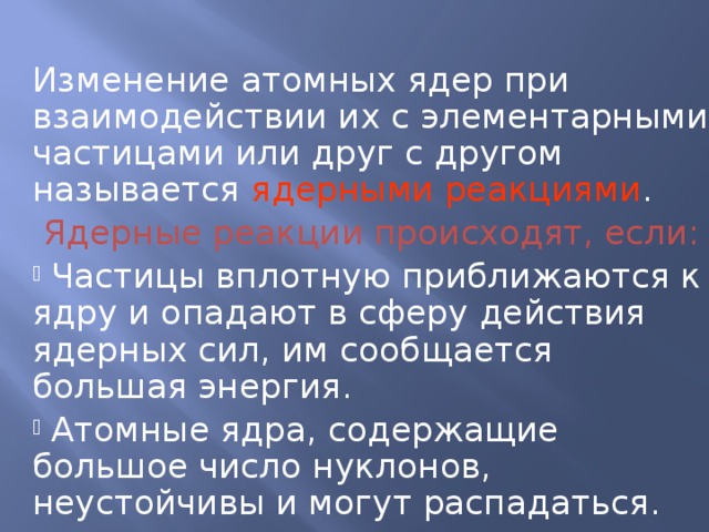 Изменение атомных ядер при взаимодействии их с элементарными частицами или друг с другом называется ядерными реакциями .  Ядерные реакции происходят, если: