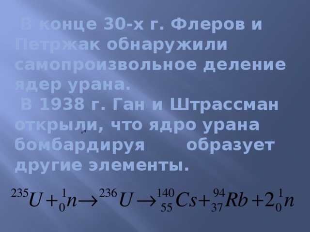 В конце 30-х г. Флеров и Петржак обнаружили самопроизвольное деление ядер урана.  В 1938 г. Ган и Штрассман открыли, что ядро урана бомбардируя образует другие элементы.