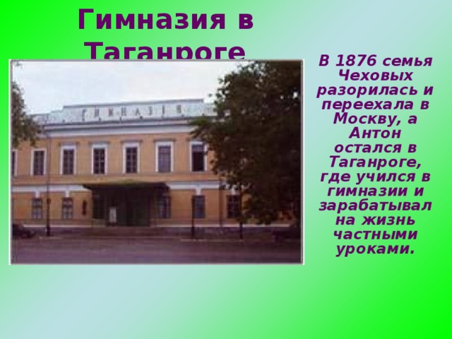 Гимназия в Таганроге В 1876 семья Чеховых разорилась и переехала в Москву, а Антон остался в Таганроге, где учился в гимназии и зарабатывал на жизнь частными уроками.