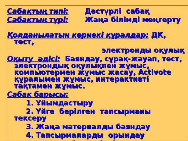 Сабақтың типі:   Дәстүрлі сабақ Сабақтың түрі:  Жаңа білімді меңгерту  Қолданылатын көрнекі құралдар:  ДК, тест,     электронды оқулық Оқыту әдісі :  Баяндау, сұрақ-жауап, тест, электрондық оқулықпен жұмыс, компьютермен жұмыс жасау, Activote құралымен жұмыс, интерактивті тақтамен жұмыс. Сабақ барысы:   1. Ұйымдастыру   2. Үйге берілген тапсырманы тексеру   3. Жаңа материалды баяндау   4. Тапсырмаларды орындау   5. Жаңа сабақты бекіту, қорытындылау   6. Үйге тапсырма беру   7. Бағалау