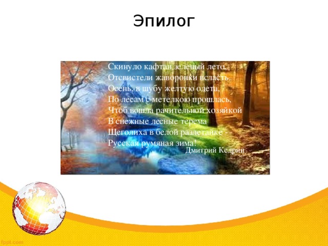 Эпилог Скинуло кафтан зеленый лето,  Отсвистели жаворонки всласть.  Осень, в шубу желтую одета,  По лесам с метелкою прошлась,  Чтоб вошла рачительной хозяйкой  В снежные лесные терема  Щеголиха в белой разлетайке -  Русская румяная зима! Дмитрий Кедрин