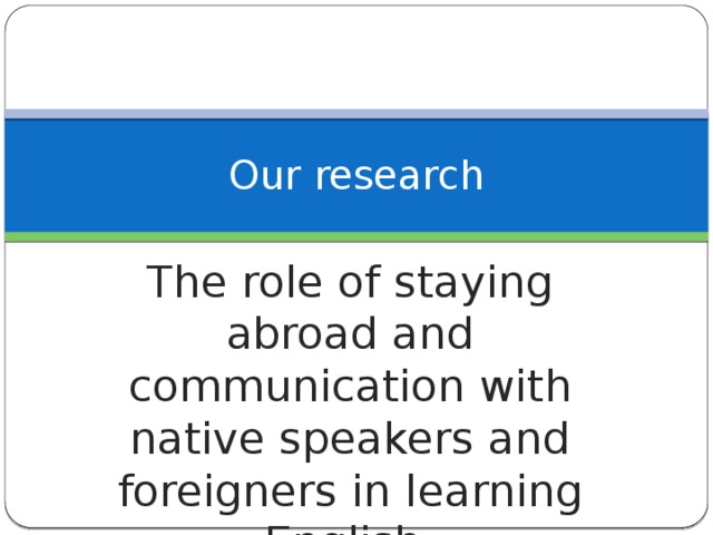 Our research The role of staying abroad and communication with native speakers and foreigners in learning English.