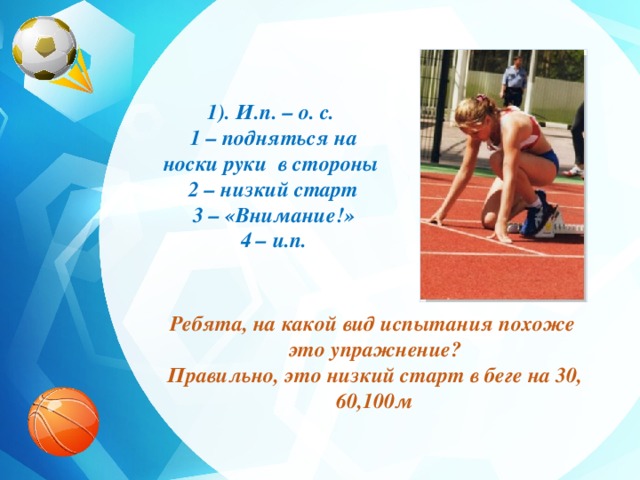 1). И.п. – о. с. 1 – подняться на носки руки в стороны 2 – низкий старт 3 – «Внимание!» 4 – и.п. Ребята, на какой вид испытания похоже это упражнение? Правильно, это низкий старт в беге на 30, 60,100м