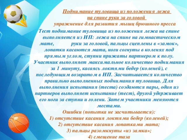 Поднимание туловища из положения лежа на спине руки за головой упражнение для развития мышц брюшного пресса  Тест поднимание туловища из положения лежа на спине  выполняется из ИП: лежа на спине на гимнастическом мате, руки за головой, пальцы сцеплены в «замок», лопатки касаются мата, ноги согнуты в коленях под прямым углом, ступни прижаты партнером к полу. Участник выполняет максимальное количество поднимания за 1 минуту, касаясь локтями бедер (коленей), с последующим возвратом в ИП. Засчитывается количество правильно выполненных поднимания туловища. Для выполнения испытания (теста) создаются пары, один из партнеров выполняет испытание (тест), другой удерживает его ноги за ступни и голени. Затем участники меняются местами. Ошибки (попытка не засчитывается): 1) отсутствие касания локтями бедер (коленей); 2) отсутствие касания лопатками мата; 3) пальцы разомкнуты «из замка»; 4) смещение таза