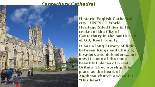 Canterbury Cathedral Historic English Cathedral city . UNESCO World Heritage Site.It lies in the centre of the City of Canterbury in the south east of GB, Kent County. It has a long history of fight between Kings and Church, invaders and defenders…but now it’s one of the most beautiful places of Great Britain. They worship this place as the heart of Anglican church and call it “Our heart”.