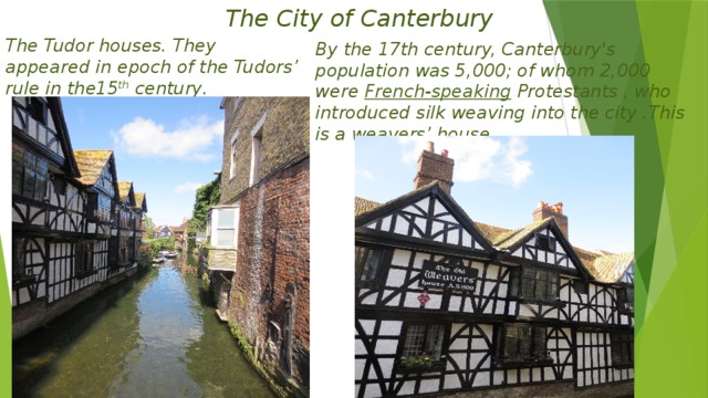 The City of Canterbury By the 17th century, Canterbury's population was 5,000; of whom 2,000 were French-speaking  Protestants , who introduced silk weaving into the city .This is a weavers’ house. The Tudor houses. They appeared in epoch of the Tudors’ rule in the15 th century .