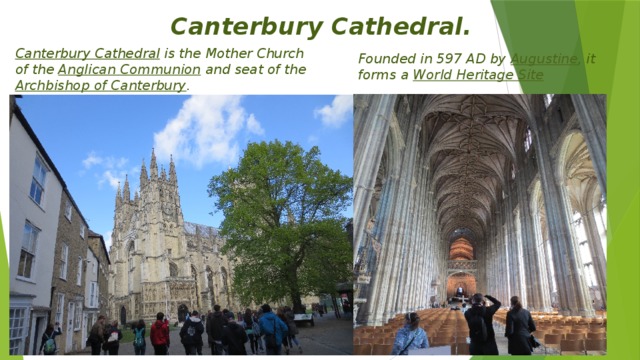 Canterbury Cathedral. Canterbury Cathedral  is the Mother Church of the  Anglican Communion  and seat of the  Archbishop of Canterbury . Founded in 597 AD by  Augustine , it forms a  World Heritage Site