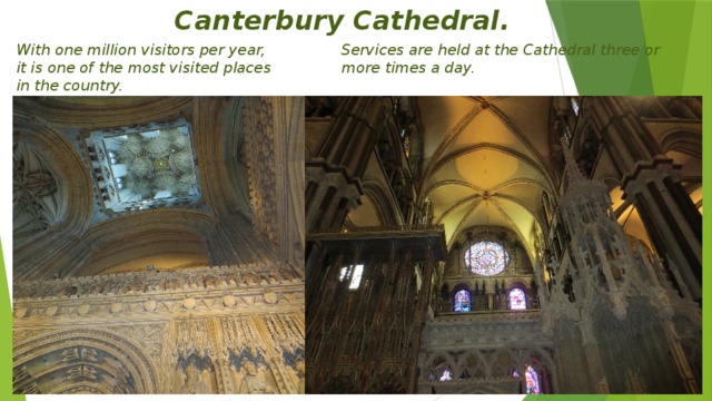 Canterbury Cathedral. With one million visitors per year, it is one of the most visited places in the country. Services are held at the Cathedral three or more times a day.