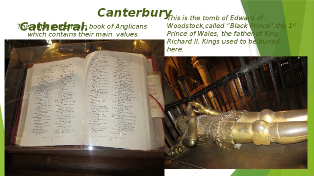 Canterbury Cathedral. This is the tomb of Edward of Woodstock,called “Black Prince”,the 1 st Prince of Wales, the father of King Richard II. Kings used to be buried here.  This book is the main book of Anglicans which contains their main values.