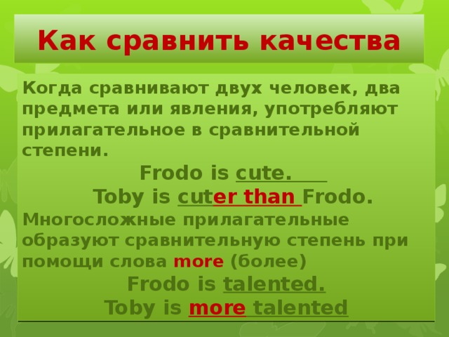 Как сравнить качества Когда сравнивают двух человек, два предмета или явления, употребляют прилагательное в сравнительной степени.  Frodo is cute.  Toby is cut er than Frodo. Многосложные прилагательные образуют сравнительную степень при помощи слова more (более) Frodo is talented. Toby is more talented