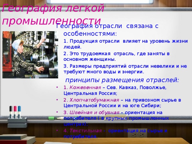 География легкой промышленности География отрасли связана с особенностями: 1. Продукция отрасли влияет на уровень жизни людей. 2. Это трудоемкая отрасль, где заняты в основном женщины. 3. Размеры предприятий отрасли невелики и не требуют много воды и энергии. принципы размещения отраслей: