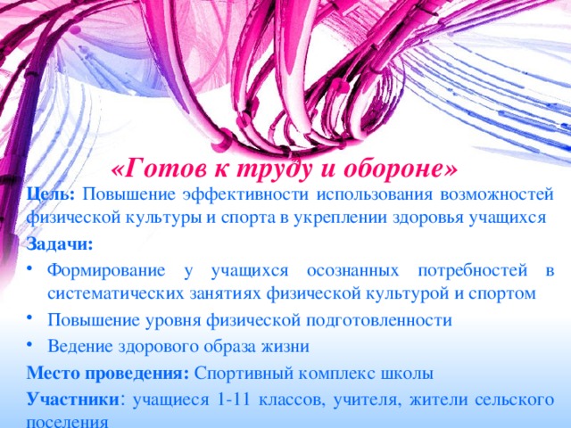 «Готов к труду и обороне»   Цель: Повышение эффективности использования возможностей физической культуры и спорта в укреплении здоровья учащихся Задачи: Формирование у учащихся осознанных потребностей в систематических занятиях физической культурой и спортом Повышение уровня физической подготовленности Ведение здорового образа жизни Место проведения: Спортивный комплекс школы Участники : учащиеся 1-11 классов, учителя, жители сельского поселения