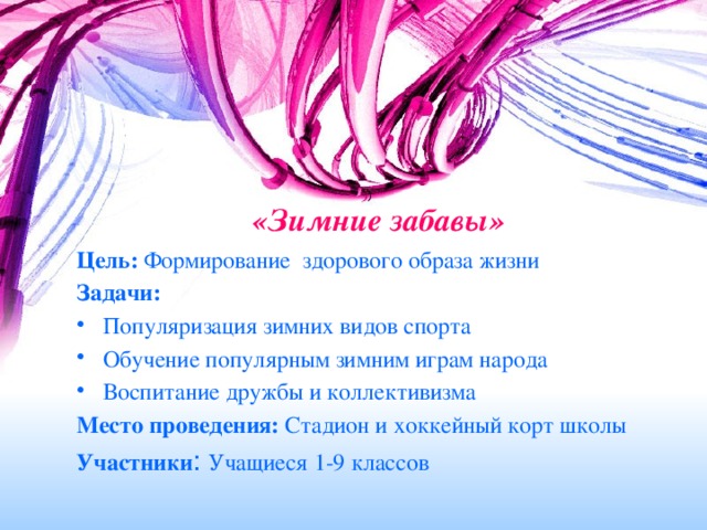 «Зимние забавы»   Цель: Формирование здорового образа жизни Задачи: Популяризация зимних видов спорта Обучение популярным зимним играм народа Воспитание дружбы и коллективизма Место проведения: Стадион и хоккейный корт школы Участники : Учащиеся 1-9 классов