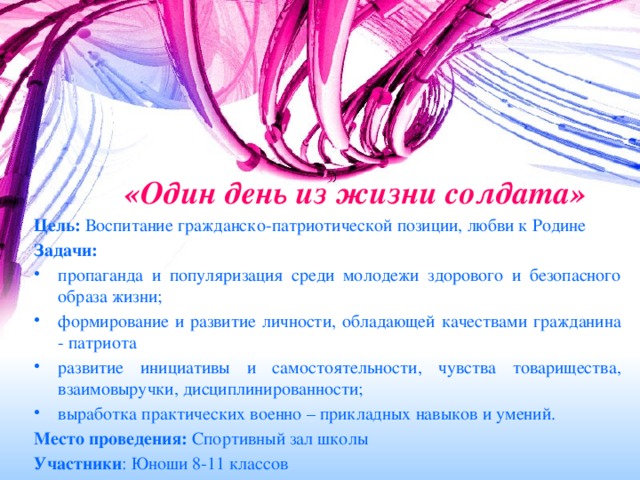 «Один день из жизни солдата»   Цель: Воспитание гражданско-патриотической позиции, любви к Родине Задачи: пропаганда и популяризация среди молодежи здорового и безопасного образа жизни; формирование и развитие личности, обладающей качествами гражданина - патриота развитие инициативы и самостоятельности, чувства товарищества, взаимовыручки, дисциплинированности; выработка практических военно – прикладных навыков и умений. Место проведения: Спортивный зал школы Участники : Юноши 8-11 классов