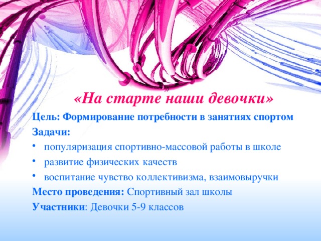 «На старте наши девочки» Цель: Формирование потребности в занятиях спортом Задачи:  популяризация спортивно-массовой работы в школе развитие физических качеств воспитание чувство коллективизма, взаимовыручки Место проведения: Спортивный зал школы Участники : Девочки 5-9 классов