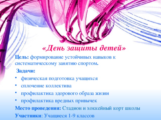 «День защиты детей»    Цель: формирование устойчивых навыков к систематическому занятию спортом .   Задачи: физическая подготовка учащихся сплочение коллектива профилактика здорового образа жизни профилактика вредных привычек Место проведения: Стадион и хоккейный корт школы Участники : Учащиеся 1-9 классов