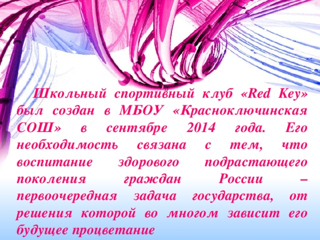 Школьный спортивный клуб «Red Key» был создан в МБОУ «Красноключинская СОШ» в сентябре 2014 года. Его необходимость связана с тем, что воспитание здорового подрастающего поколения граждан России – первоочередная задача государства, от решения которой во многом зависит его будущее процветание