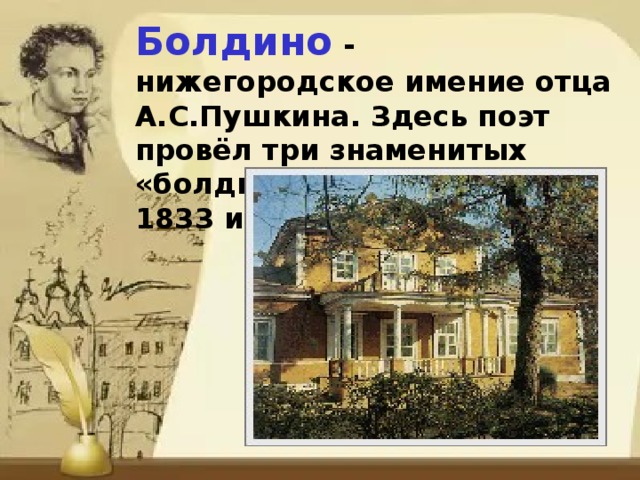 Болдино - нижегородское имение отца А.С.Пушкина. Здесь поэт провёл три знаменитых «болдинских осени»: 1830, 1833 и 1834.