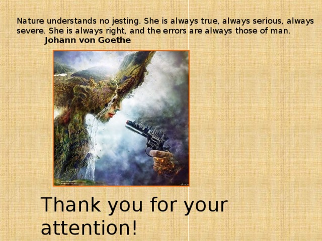 Nature understands no jesting. She is always true, always serious, always severe. She is always right, and the errors are always those of man.  Johann von Goethe  Thank you for your attention!