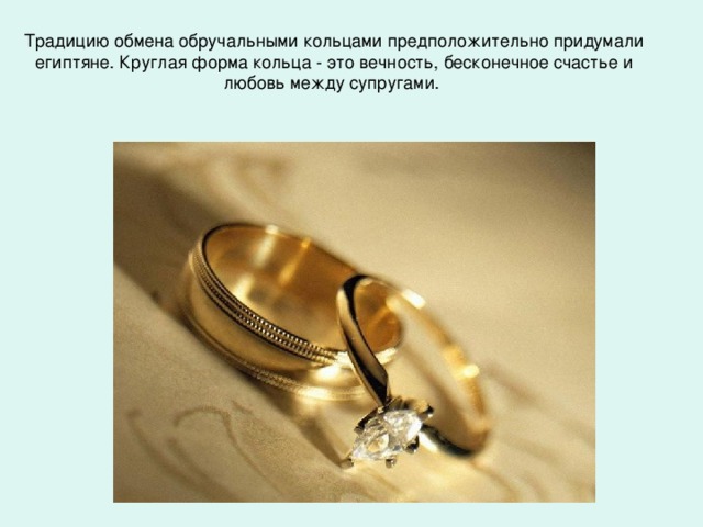 Традицию обмена обручальными кольцами предположительно придумали египтяне. Круглая форма кольца - это вечность, бесконечное счастье и любовь между супругами.