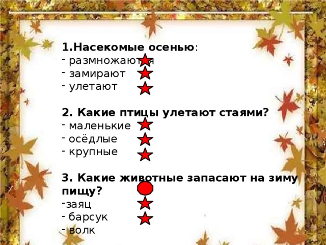 1.Насекомые осенью :  размножаются  замирают  улетают 2. Какие птицы улетают стаями?  маленькие  осёдлые  крупные 3. Какие животные запасают на зиму пищу?