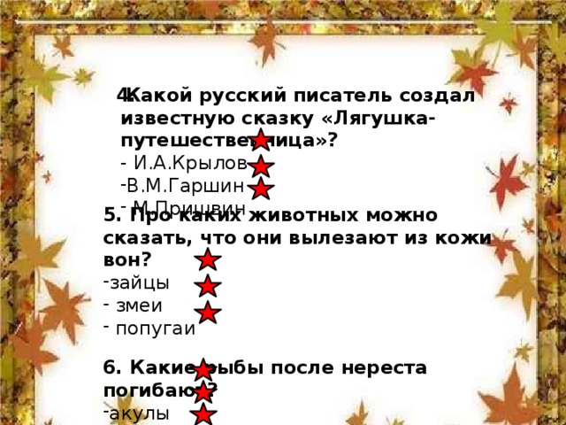   Какой русский писатель создал известную сказку «Лягушка-путешественница»?  4.  - И.А.Крылов В.М.Гаршин  М.Пришвин 5. Про каких животных можно сказать, что они вылезают из кожи вон? зайцы  змеи  попугаи  6. Какие рыбы после нереста погибают?