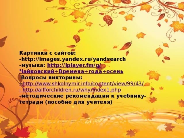 Картинки с сайтов: -http://images.yandex.ru/yandsearch -музыка: http://iplayer.fm/q/ Чайковский+Времена+года+осень  Вопросы викторины: - http://www.shkolnymir.info/content/view/99/43/ - http://allforchildren.ru/why/index1.php -методические рекомендации к учебнику- тетради (пособие для учителя)