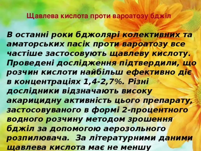 Щавлева кислота проти вароатозу бджіл   В останні роки бджолярі колективних та аматорських пасік проти вароатозу все частіше застосовують щавлеву кислоту. Проведені дослідження підтвердили, що розчин кислоти найбільш ефективно діє в концентраціях 1,4-2,7%. Різні дослідники відзначають високу акарицидну активність цього препарату, застосовуваного в формі 2-процентного водного розчину методом зрошення бджіл за допомогою аерозольного розпилювача. За літературними даними щавлева кислота має не меншу акарицидну активність проти кліща варроа, ніж мурашина, а іноді навіть більше.