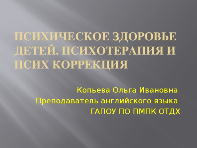 Психическое здоровье детей. Психотерапия и псих коррекция Копьева Ольга Ивановна Преподаватель английского языка ГАПОУ ПО ПМПК ОТДХ